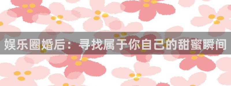 彩客网4注册：娱乐圈婚后：寻找属于你自己的甜蜜瞬间